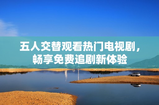 五人交替观看热门电视剧，畅享免费追剧新体验