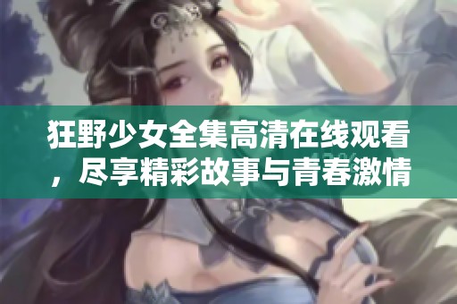 狂野少女全集高清在线观看，尽享精彩故事与青春激情