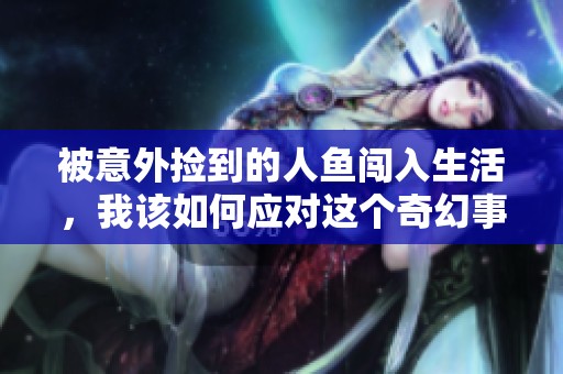 被意外捡到的人鱼闯入生活，我该如何应对这个奇幻事件
