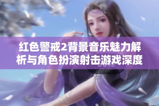 红色警戒2背景音乐魅力解析与角色扮演射击游戏深度探讨