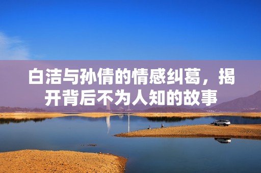 白洁与孙倩的情感纠葛，揭开背后不为人知的故事