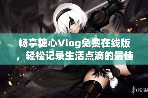 畅享糖心Vlog免费在线版，轻松记录生活点滴的最佳选择