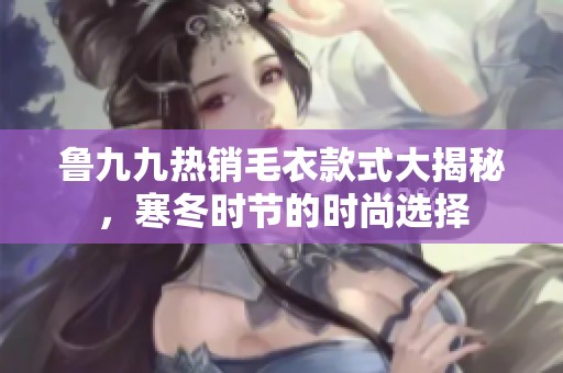 鲁九九热销毛衣款式大揭秘，寒冬时节的时尚选择