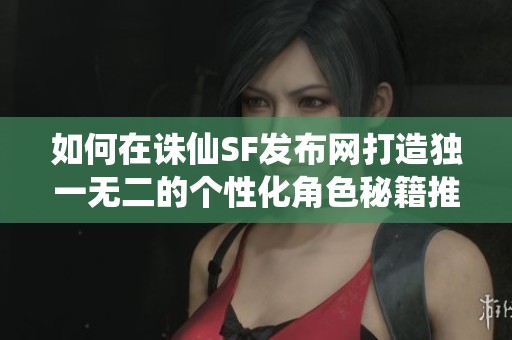 如何在诛仙SF发布网打造独一无二的个性化角色秘籍推荐
