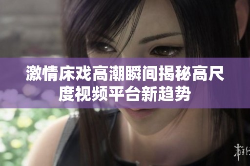 激情床戏高潮瞬间揭秘高尺度视频平台新趋势