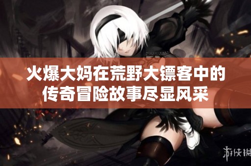 火爆大妈在荒野大镖客中的传奇冒险故事尽显风采