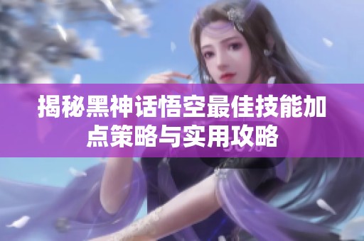 揭秘黑神话悟空最佳技能加点策略与实用攻略