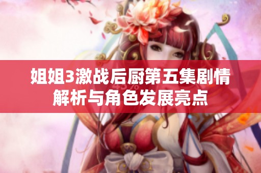 姐姐3激战后厨第五集剧情解析与角色发展亮点