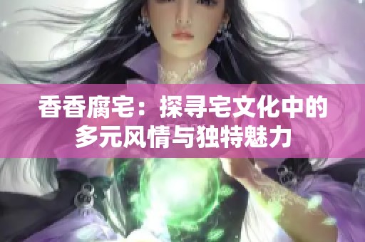 香香腐宅：探寻宅文化中的多元风情与独特魅力