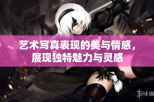艺术写真表现的美与情感，展现独特魅力与灵感