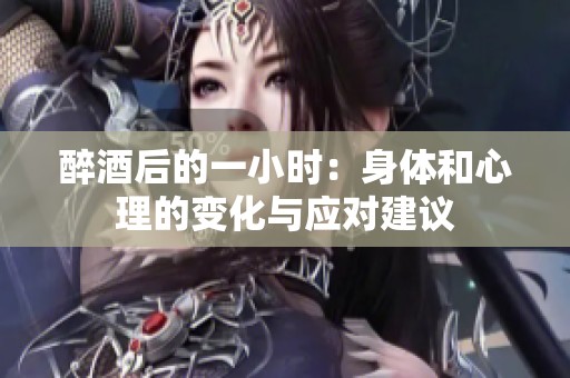 醉酒后的一小时：身体和心理的变化与应对建议