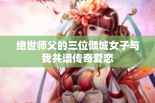 绝世师父的三位倾城女子与我共谱传奇爱恋