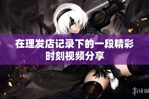 在理发店记录下的一段精彩时刻视频分享