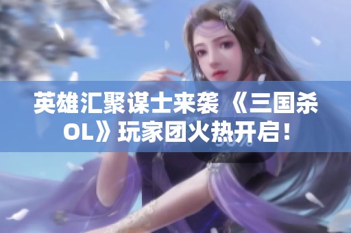 英雄汇聚谋士来袭 《三国杀OL》玩家团火热开启！