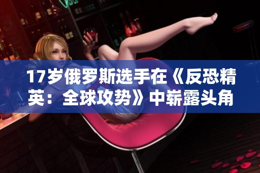 17岁俄罗斯选手在《反恐精英：全球攻势》中崭露头角的故事
