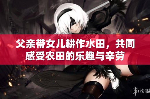 父亲带女儿耕作水田，共同感受农田的乐趣与辛劳