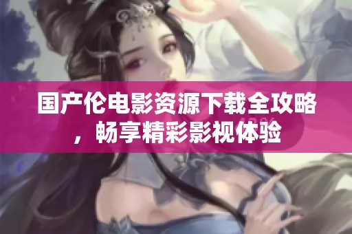 国产伦电影资源下载全攻略，畅享精彩影视体验
