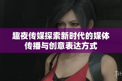 趣夜传媒探索新时代的媒体传播与创意表达方式