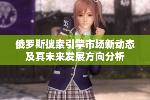 俄罗斯搜索引擎市场新动态及其未来发展方向分析