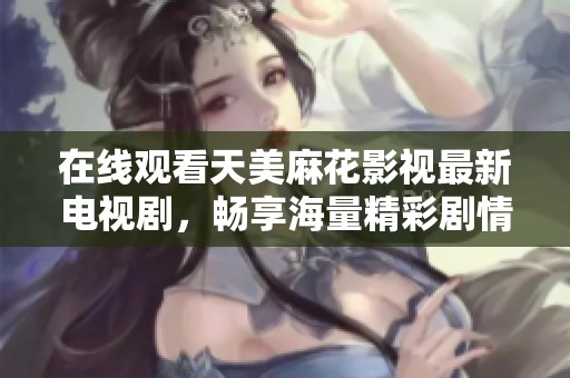 在线观看天美麻花影视最新电视剧，畅享海量精彩剧情与优质内容