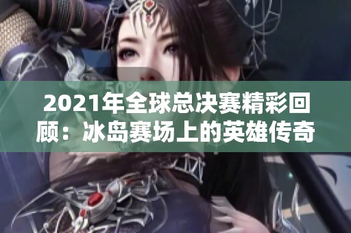 2021年全球总决赛精彩回顾：冰岛赛场上的英雄传奇