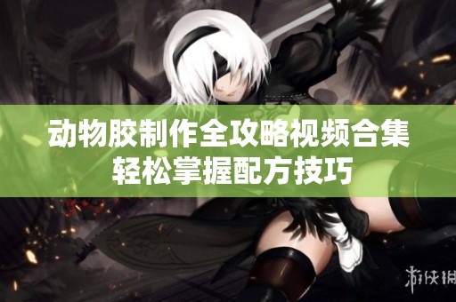动物胶制作全攻略视频合集 轻松掌握配方技巧