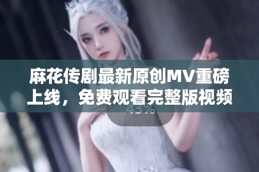 麻花传剧最新原创MV重磅上线，免费观看完整版视频快来体验