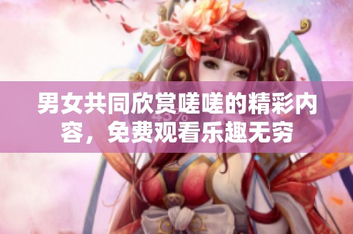 男女共同欣赏嗟嗟的精彩内容，免费观看乐趣无穷