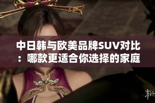 中日韩与欧美品牌SUV对比：哪款更适合你选择的家庭用车