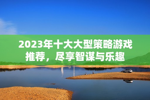 2023年十大大型策略游戏推荐，尽享智谋与乐趣