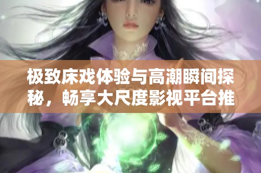 极致床戏体验与高潮瞬间探秘，畅享大尺度影视平台推荐