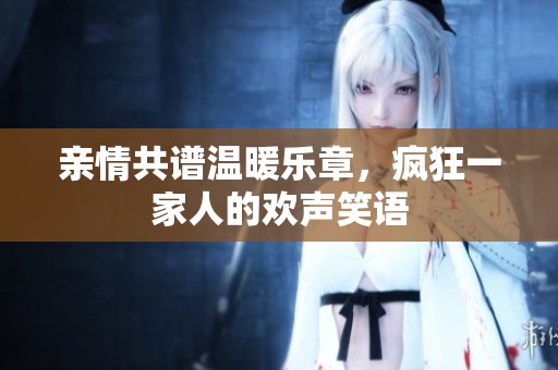 亲情共谱温暖乐章，疯狂一家人的欢声笑语