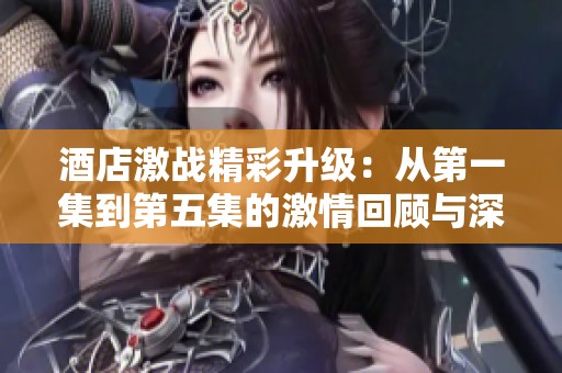 酒店激战精彩升级：从第一集到第五集的激情回顾与深度剖析