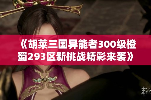 《胡莱三国异能者300级橙蜀293区新挑战精彩来袭》