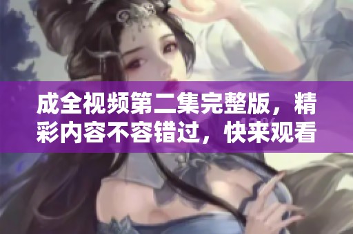 成全视频第二集完整版，精彩内容不容错过，快来观看吧