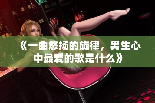 《一曲悠扬的旋律，男生心中最爱的歌是什么》