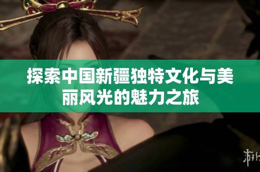 探索中国新疆独特文化与美丽风光的魅力之旅