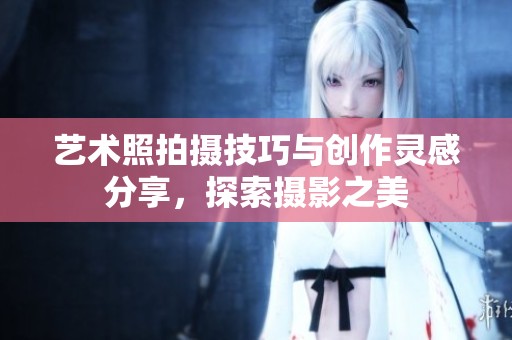 艺术照拍摄技巧与创作灵感分享，探索摄影之美