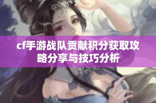 cf手游战队贡献积分获取攻略分享与技巧分析