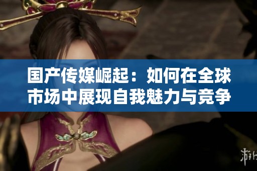 国产传媒崛起：如何在全球市场中展现自我魅力与竞争力