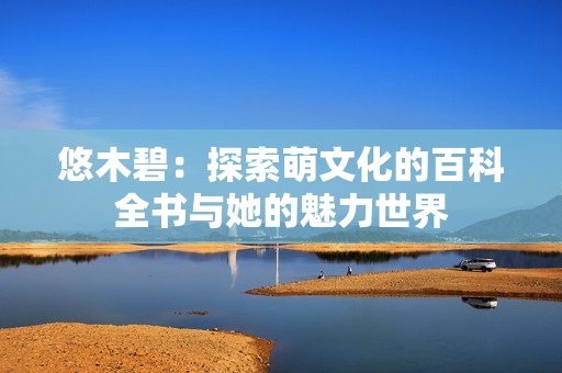 悠木碧：探索萌文化的百科全书与她的魅力世界