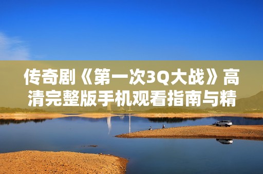 传奇剧《第一次3Q大战》高清完整版手机观看指南与精彩剧情解析