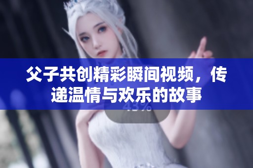 父子共创精彩瞬间视频，传递温情与欢乐的故事