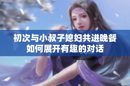 初次与小叔子媳妇共进晚餐如何展开有趣的对话