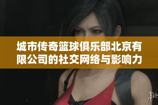 城市传奇篮球俱乐部北京有限公司的社交网络与影响力分析