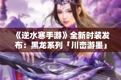 《逆水寒手游》全新时装发布：黑龙系列「川峦游墨」与竹龙武重磅来袭