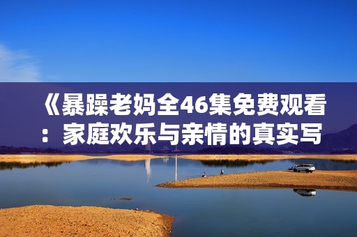 《暴躁老妈全46集免费观看：家庭欢乐与亲情的真实写照》