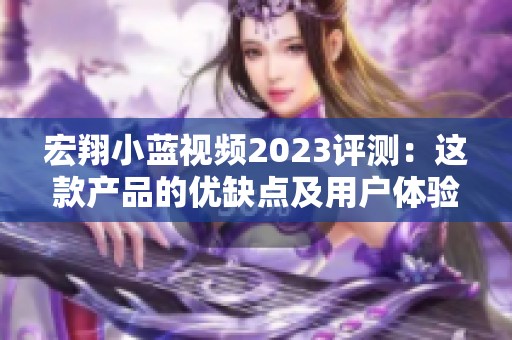 宏翔小蓝视频2023评测：这款产品的优缺点及用户体验分析