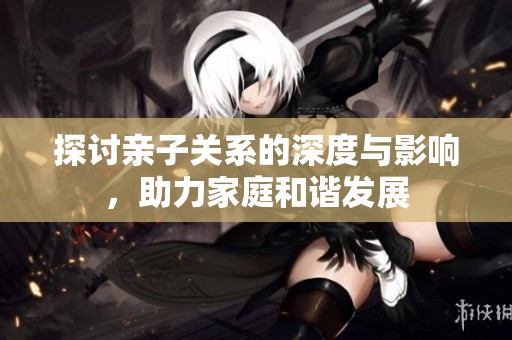 探讨亲子关系的深度与影响，助力家庭和谐发展
