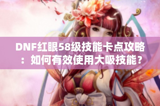DNF红眼58级技能卡点攻略：如何有效使用大吸技能？